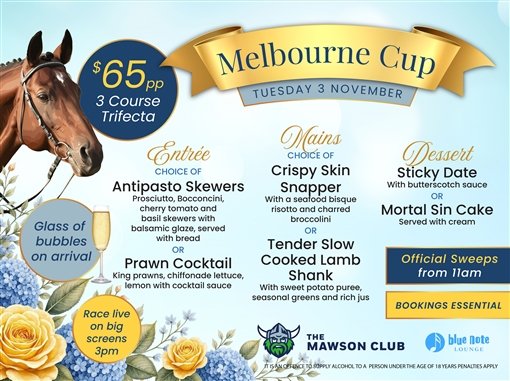 Melbourne Cup, Tuesday 3 November. $65 per person, 3 course trifecta. Glass of bubbles on arrival. Entree, choice of: antipasto skewers (prosciutto, bocconcini, cherry tomato and basil skewers with balsamic glaze, served with bread) or prawn cocktail (king prawns, chiffonade lettuce, lemon with cocktail sauce). Mains, choice of: crispy skin snapper with a seafood bisque risotto and charred broccolini, or tender slow cooked lamb shank with sweet potato puree, seasonal greens and rich jus. Dessert: sticky date with butterscotch sauce, or mortal sin cake served with cream. Official sweeps from 11am. Race live on big screens 3pm. Bookings essential. The Mawson Club, Blue Note Lounge. It is an offence to supply alcohol to a person under the age of 18 years. Penalties apply.